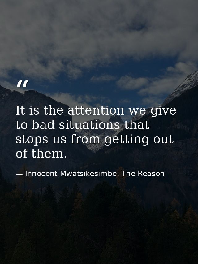 It is the attention we give to bad situations that stops us from getting out of them. — Innocent Mwatsikesimbe, The Reason