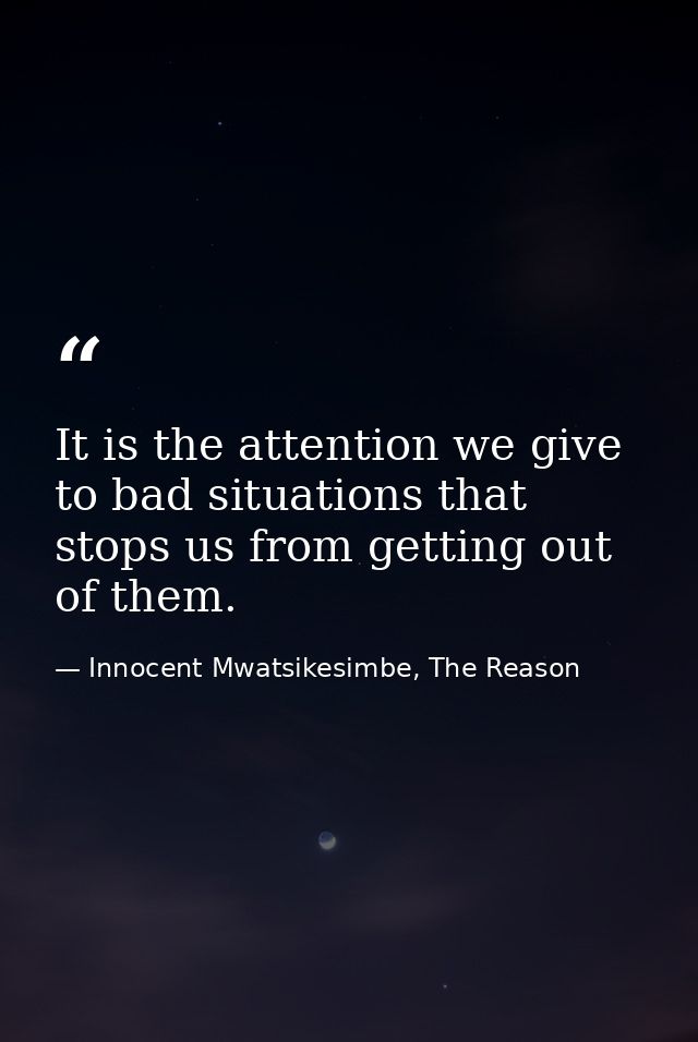 It is the attention we give to bad situations that stops us from getting out of them. — Innocent Mwatsikesimbe, The Reason