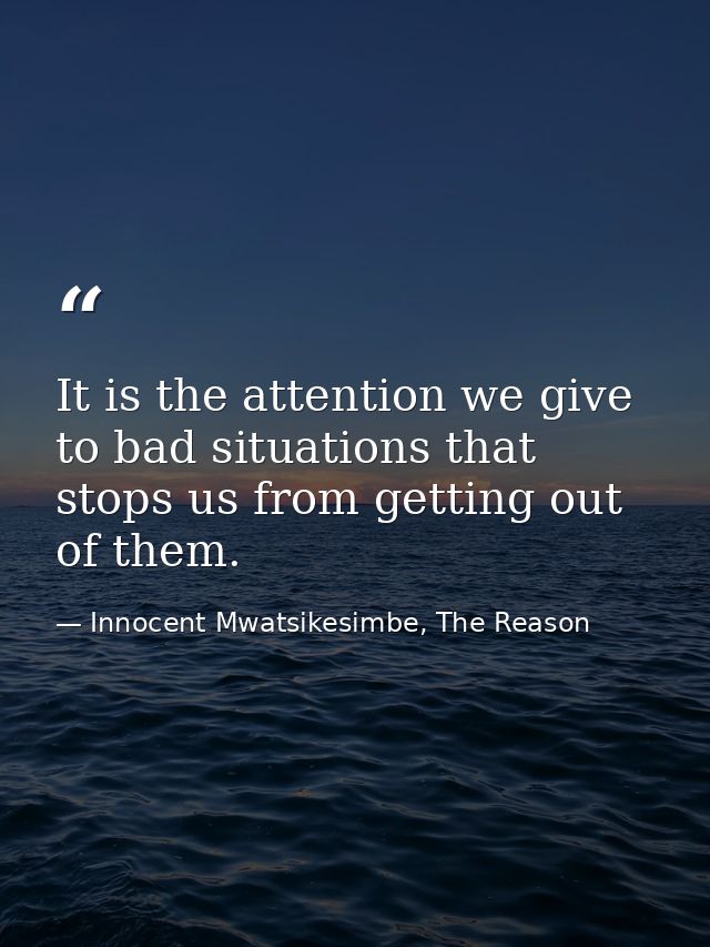 It is the attention we give to bad situations that stops us from getting out of them. — Innocent Mwatsikesimbe, The Reason