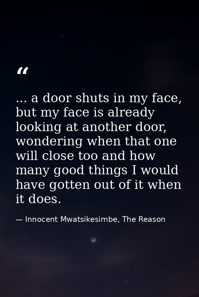 ... a door shuts in my face, but my face is already looking at another door, wondering when that one will close too and  — Innocent Mwatsikesimbe, The Reason