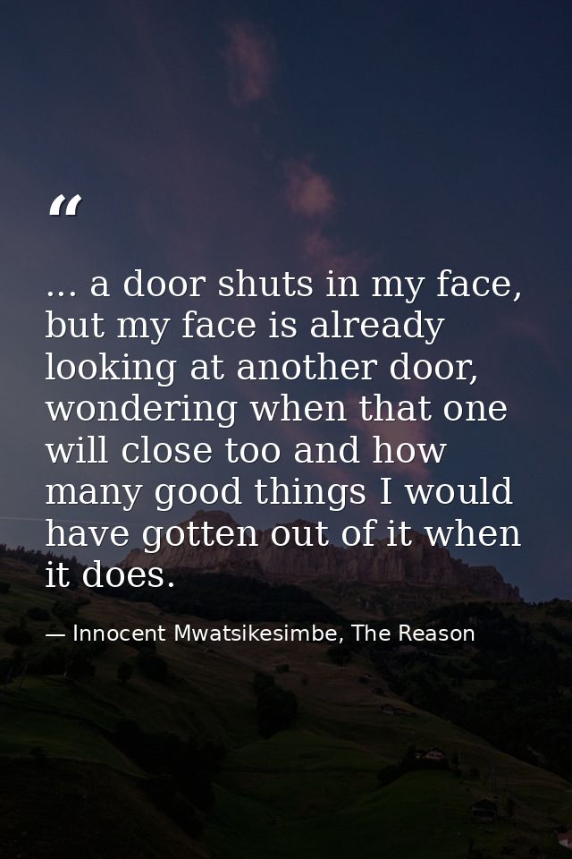 ... a door shuts in my face, but my face is already looking at another door, wondering when that one will close too and  — Innocent Mwatsikesimbe, The Reason