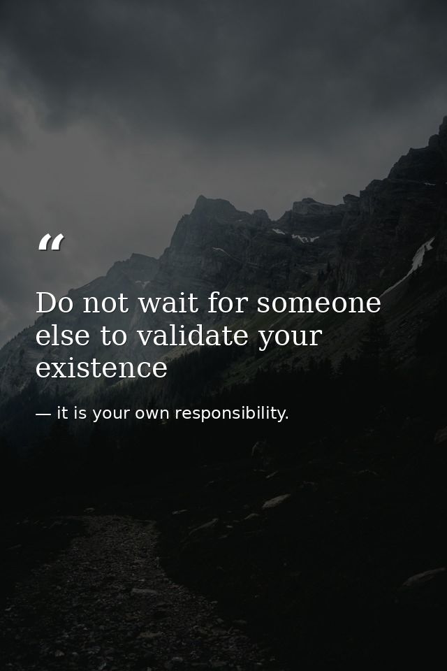 Do not wait for someone else to validate your existence — it is your own responsibility.