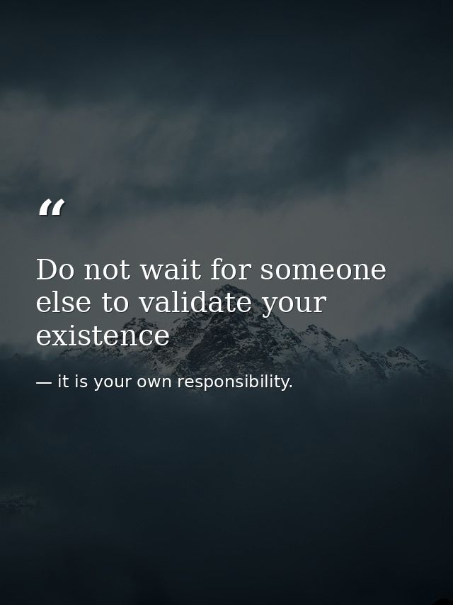 Do not wait for someone else to validate your existence — it is your own responsibility.