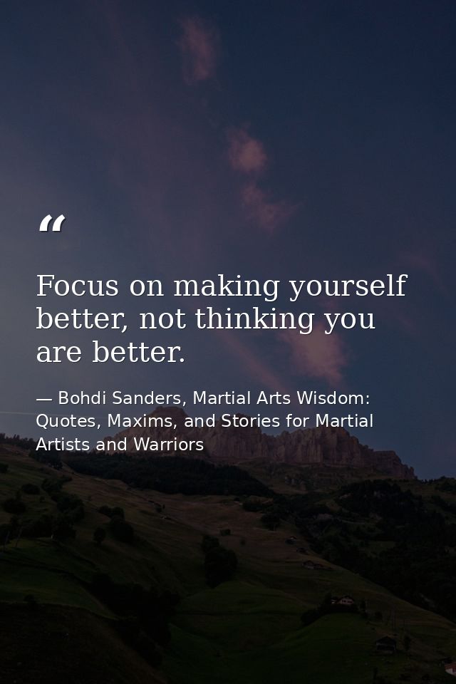 Focus on making yourself better, not thinking you are better. — Bohdi Sanders, Martial Arts Wisdom: Quotes, Maxims, and Stories for Martial Artists and Warriors