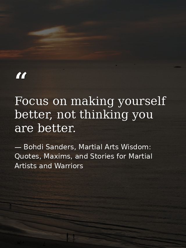 Focus on making yourself better, not thinking you are better. — Bohdi Sanders, Martial Arts Wisdom: Quotes, Maxims, and Stories for Martial Artists and Warriors