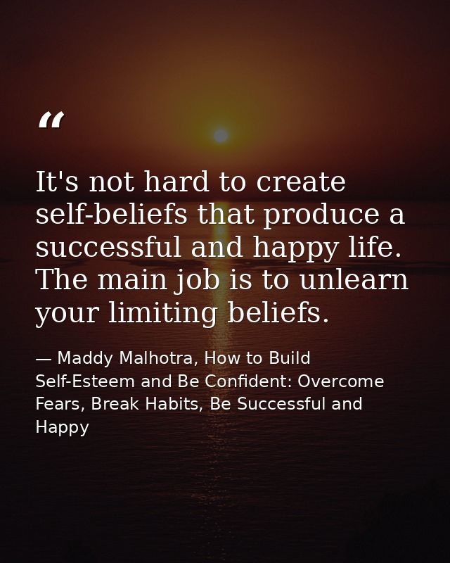 It's not hard to create self-beliefs that produce a successful and happy life. The main job is to unlearn your limiting  — Maddy Malhotra, How to Build Self-Esteem and Be Confident: Overcome Fears, Break Habits, Be Successful and Happy