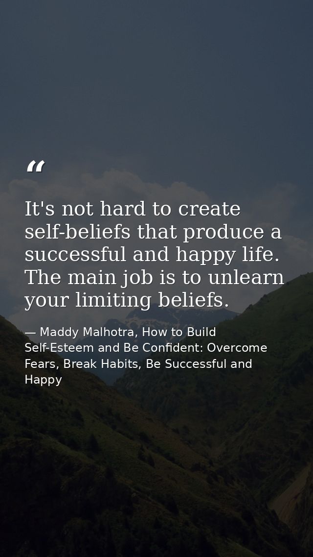 It's not hard to create self-beliefs that produce a successful and happy life. The main job is to unlearn your limiting  — Maddy Malhotra, How to Build Self-Esteem and Be Confident: Overcome Fears, Break Habits, Be Successful and Happy