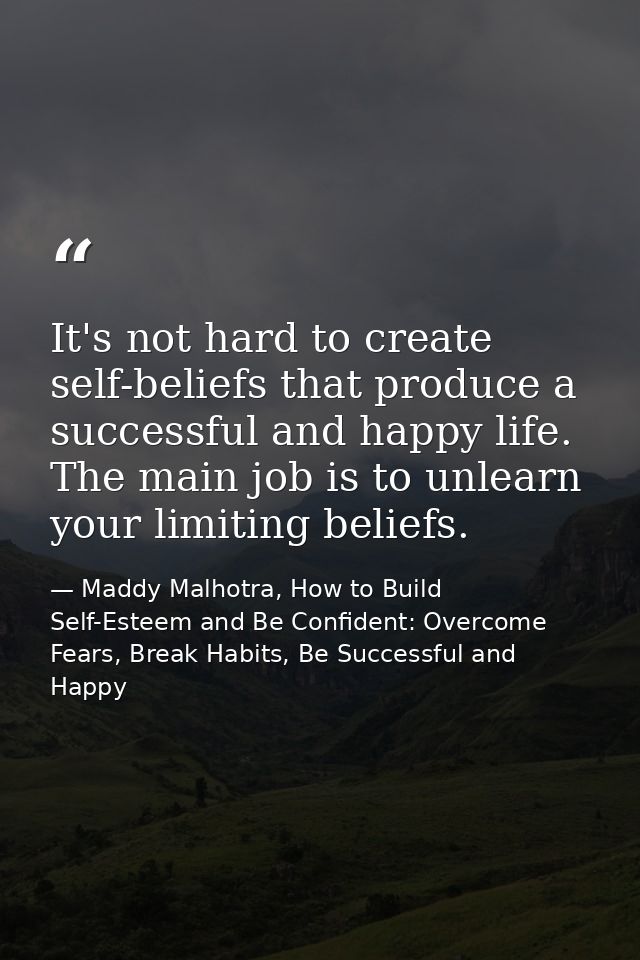 It's not hard to create self-beliefs that produce a successful and happy life. The main job is to unlearn your limiting  — Maddy Malhotra, How to Build Self-Esteem and Be Confident: Overcome Fears, Break Habits, Be Successful and Happy