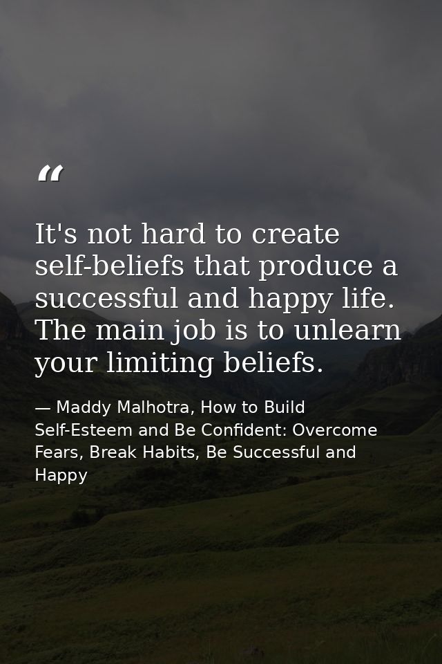 It's not hard to create self-beliefs that produce a successful and happy life. The main job is to unlearn your limiting  — Maddy Malhotra, How to Build Self-Esteem and Be Confident: Overcome Fears, Break Habits, Be Successful and Happy