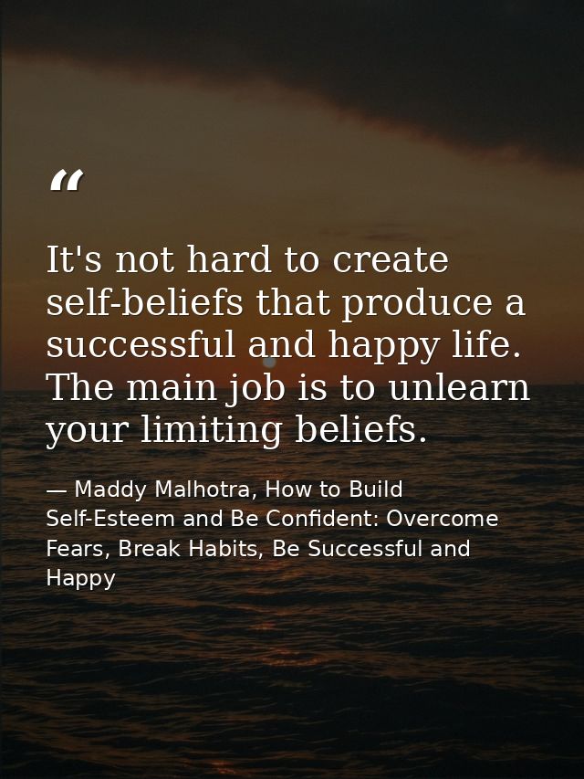 It's not hard to create self-beliefs that produce a successful and happy life. The main job is to unlearn your limiting  — Maddy Malhotra, How to Build Self-Esteem and Be Confident: Overcome Fears, Break Habits, Be Successful and Happy