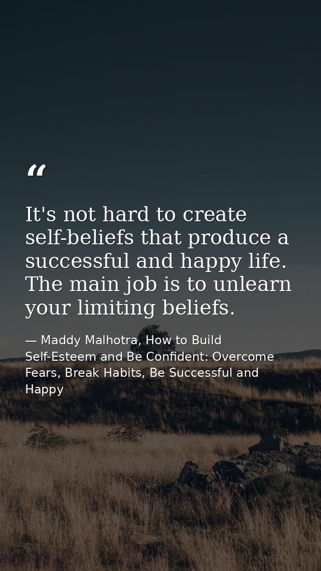It's not hard to create self-beliefs that produce a successful and happy life. The main job is to unlearn your limiting  — Maddy Malhotra, How to Build Self-Esteem and Be Confident: Overcome Fears, Break Habits, Be Successful and Happy