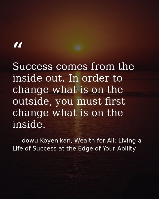 Success comes from the inside out. In order to change what is on the outside, you must first change what is on the insid — Idowu Koyenikan, Wealth for All: Living a Life of Success at the Edge of Your Ability