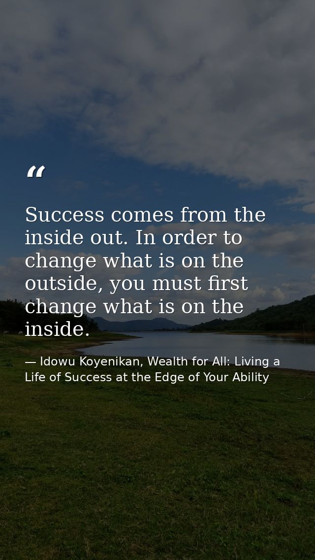 Success comes from the inside out. In order to change what is on the outside, you must first change what is on the insid — Idowu Koyenikan, Wealth for All: Living a Life of Success at the Edge of Your Ability