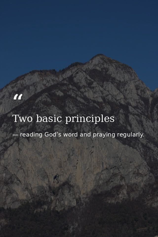 Two basic principles — reading God’s word and praying regularly.