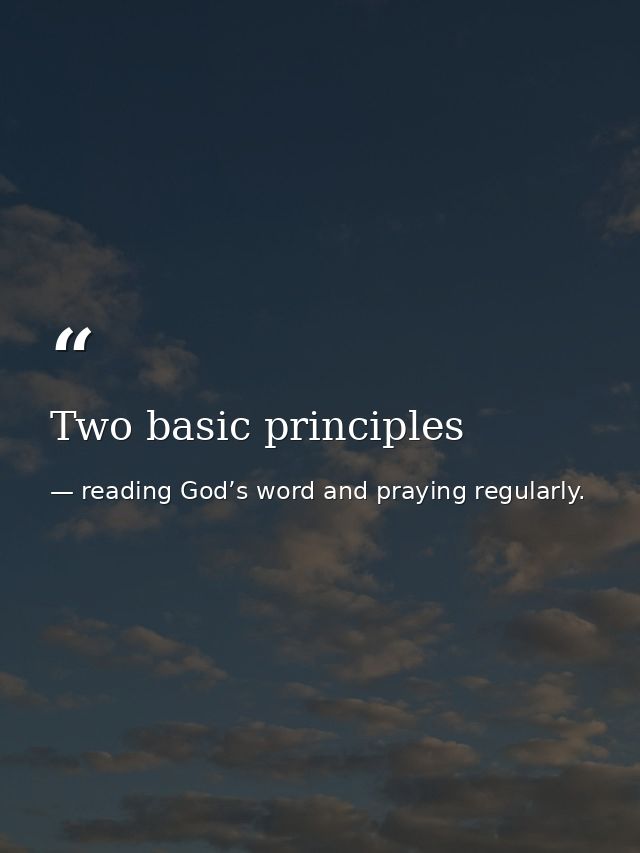 Two basic principles — reading God’s word and praying regularly.