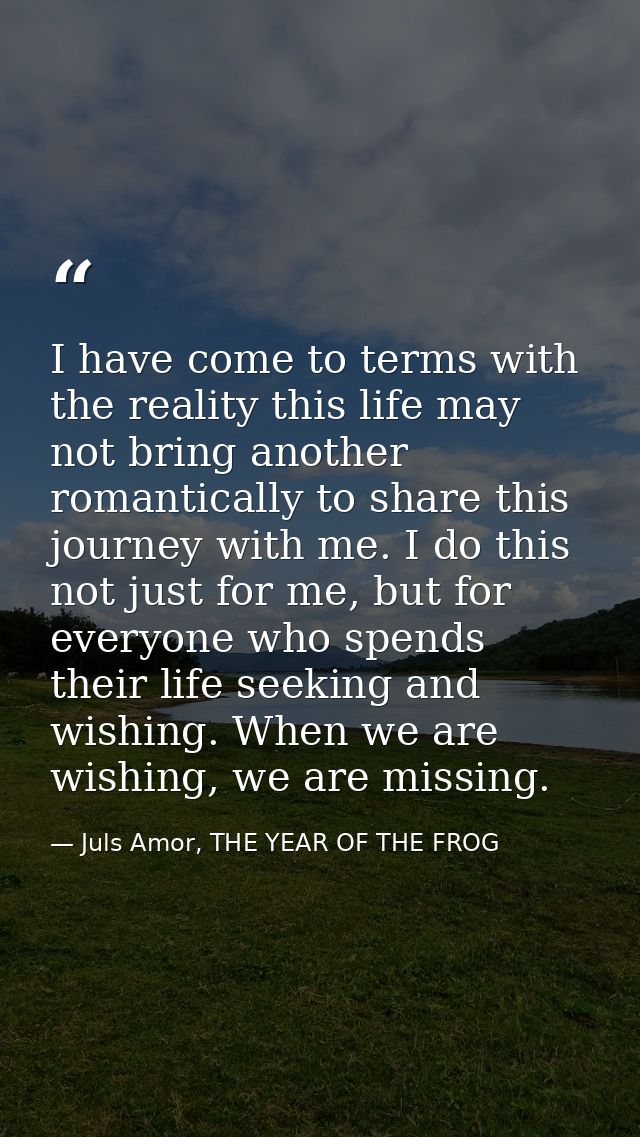 I have come to terms with the reality this life may not bring another romantically to share this journey with me. I do t — Juls Amor, THE YEAR OF THE FROG