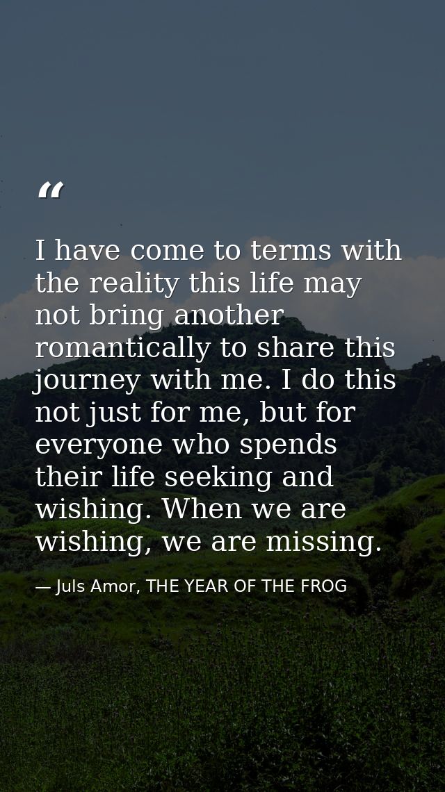 I have come to terms with the reality this life may not bring another romantically to share this journey with me. I do t — Juls Amor, THE YEAR OF THE FROG