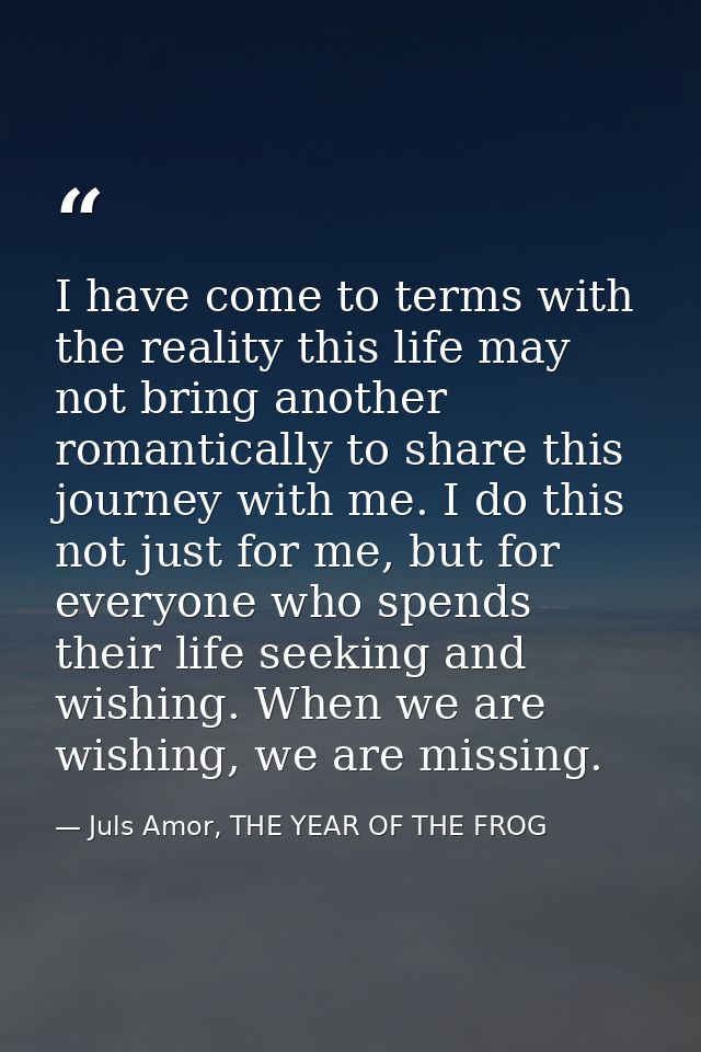 I have come to terms with the reality this life may not bring another romantically to share this journey with me. I do t — Juls Amor, THE YEAR OF THE FROG
