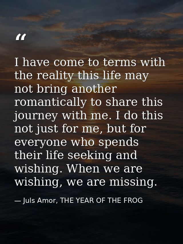 I have come to terms with the reality this life may not bring another romantically to share this journey with me. I do t — Juls Amor, THE YEAR OF THE FROG