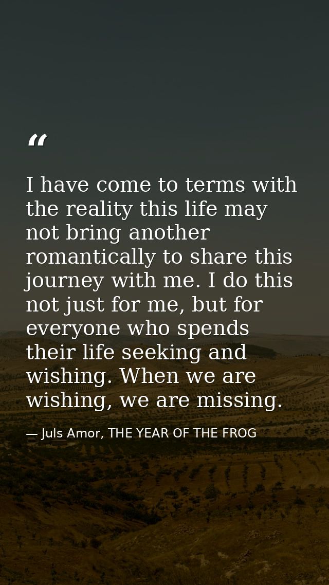 I have come to terms with the reality this life may not bring another romantically to share this journey with me. I do t — Juls Amor, THE YEAR OF THE FROG