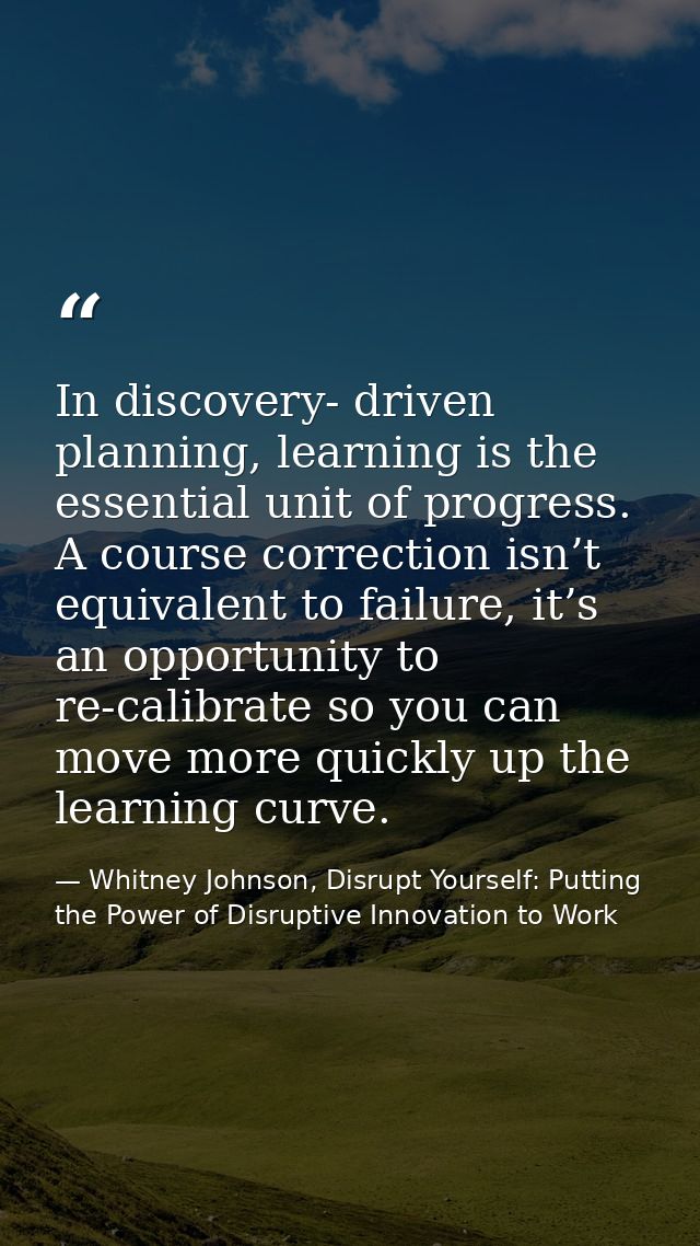 In discovery- driven planning, learning is the essential unit of progress. A course correction isn’t equivalent to failu — Whitney Johnson, Disrupt Yourself: Putting the Power of Disruptive Innovation to Work