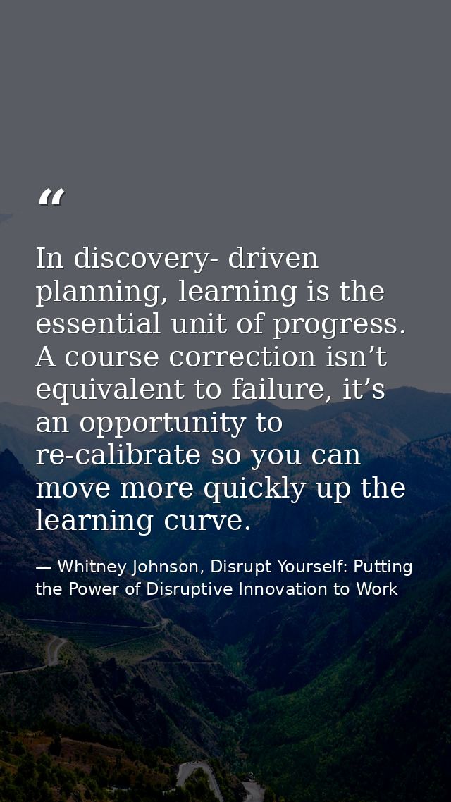 In discovery- driven planning, learning is the essential unit of progress. A course correction isn’t equivalent to failu — Whitney Johnson, Disrupt Yourself: Putting the Power of Disruptive Innovation to Work