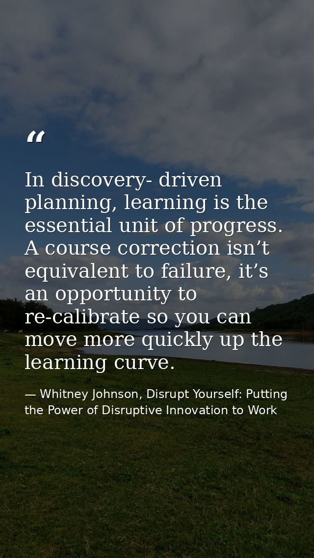 In discovery- driven planning, learning is the essential unit of progress. A course correction isn’t equivalent to failu — Whitney Johnson, Disrupt Yourself: Putting the Power of Disruptive Innovation to Work