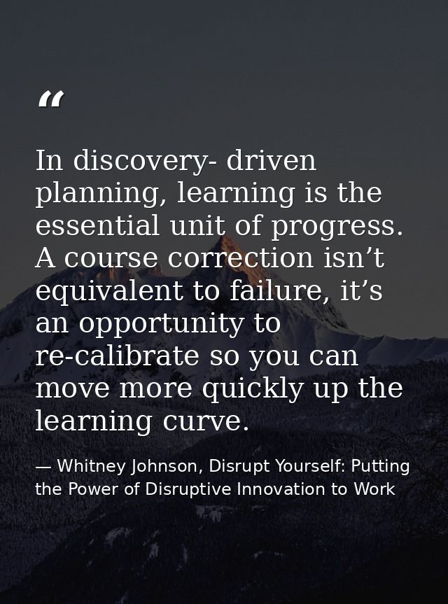 In discovery- driven planning, learning is the essential unit of progress. A course correction isn’t equivalent to failu — Whitney Johnson, Disrupt Yourself: Putting the Power of Disruptive Innovation to Work