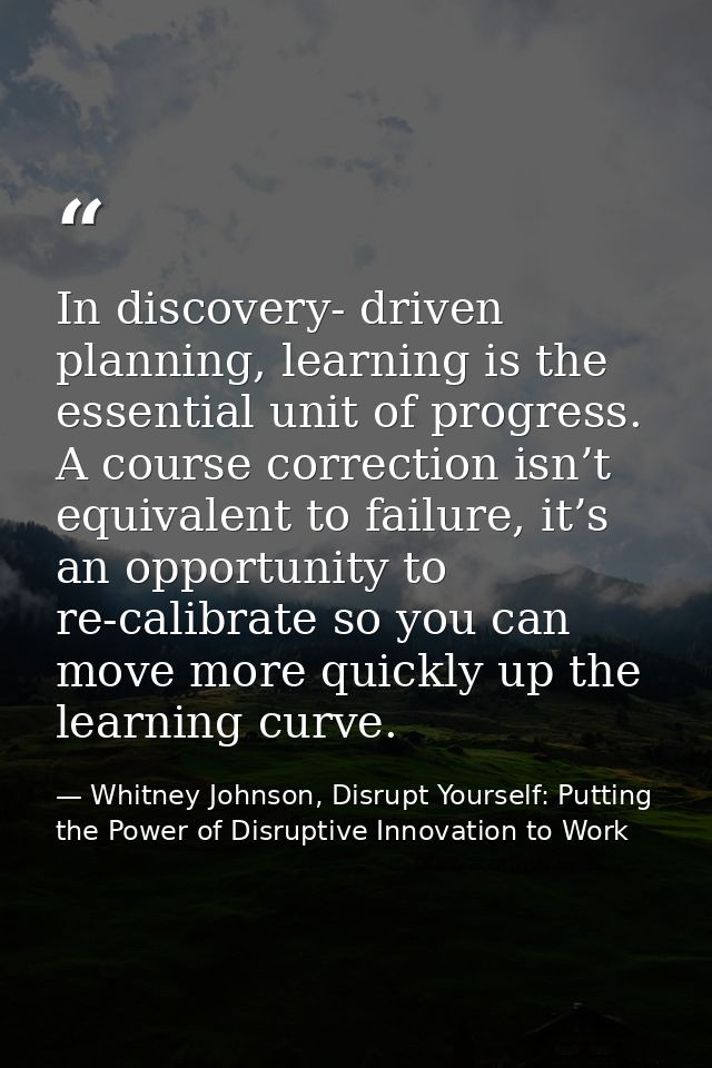 In discovery- driven planning, learning is the essential unit of progress. A course correction isn’t equivalent to failu — Whitney Johnson, Disrupt Yourself: Putting the Power of Disruptive Innovation to Work