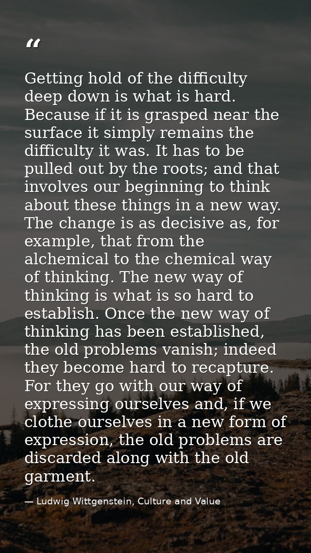 Getting hold of the difficulty deep down is what is hard. Because if it is grasped near the surface it simply remains th — Ludwig Wittgenstein, Culture and Value