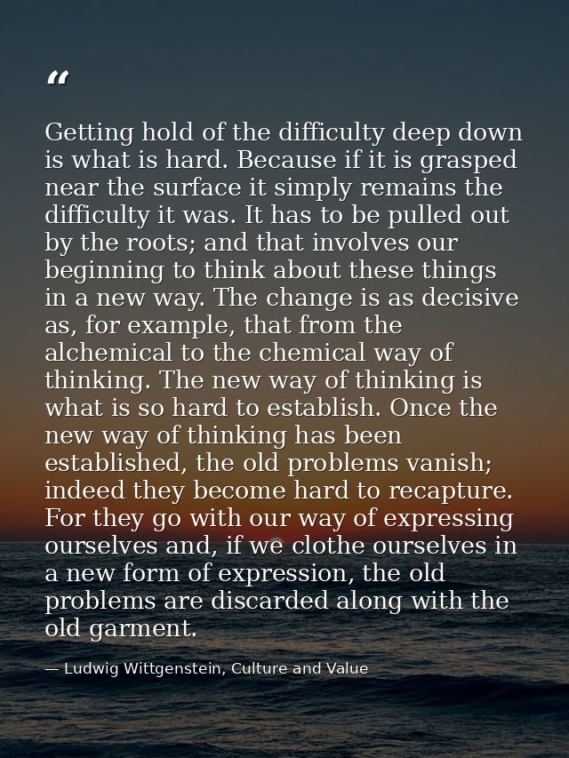 Getting hold of the difficulty deep down is what is hard. Because if it is grasped near the surface it simply remains th — Ludwig Wittgenstein, Culture and Value