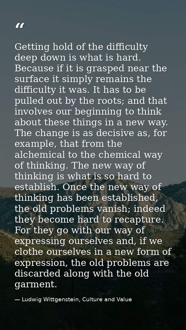 Getting hold of the difficulty deep down is what is hard. Because if it is grasped near the surface it simply remains th — Ludwig Wittgenstein, Culture and Value