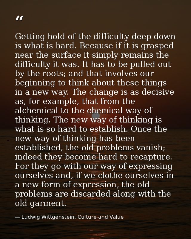 Getting hold of the difficulty deep down is what is hard. Because if it is grasped near the surface it simply remains th — Ludwig Wittgenstein, Culture and Value