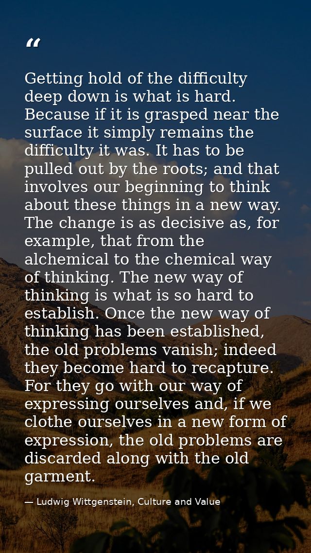 Getting hold of the difficulty deep down is what is hard. Because if it is grasped near the surface it simply remains th — Ludwig Wittgenstein, Culture and Value