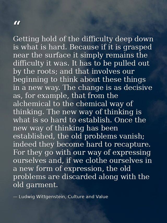 Getting hold of the difficulty deep down is what is hard. Because if it is grasped near the surface it simply remains th — Ludwig Wittgenstein, Culture and Value