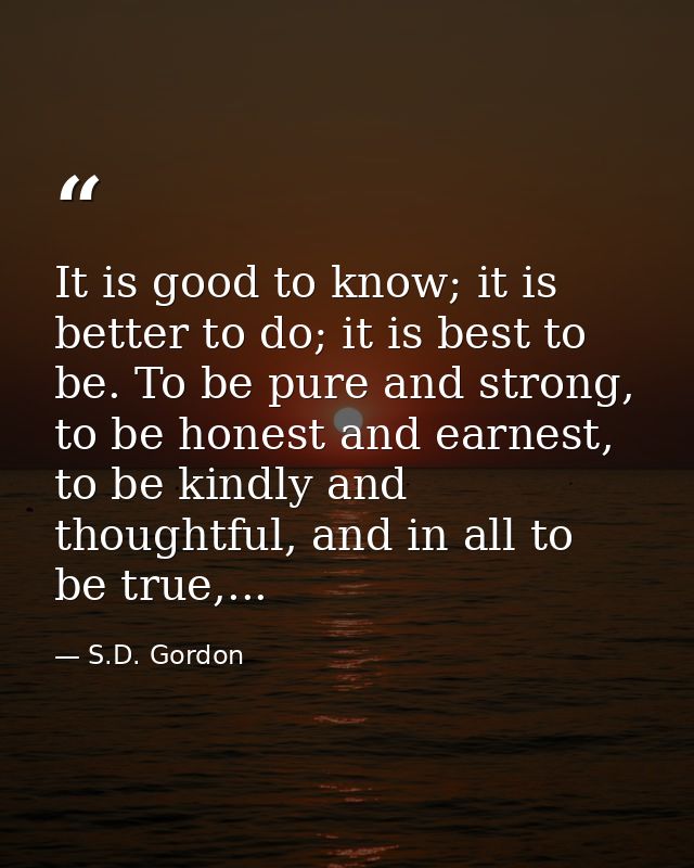 It is good to know; it is better to do; it is best to be. To be pure and strong, to be honest and earnest, to be kindly  — S.D. Gordon