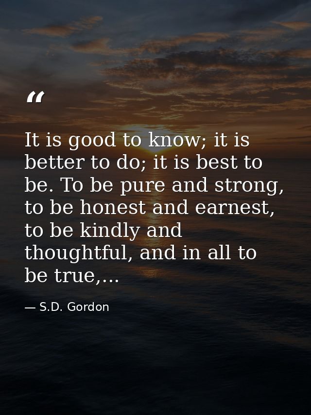 It is good to know; it is better to do; it is best to be. To be pure and strong, to be honest and earnest, to be kindly  — S.D. Gordon
