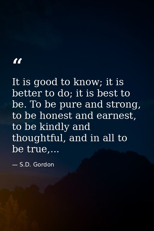 It is good to know; it is better to do; it is best to be. To be pure and strong, to be honest and earnest, to be kindly  — S.D. Gordon