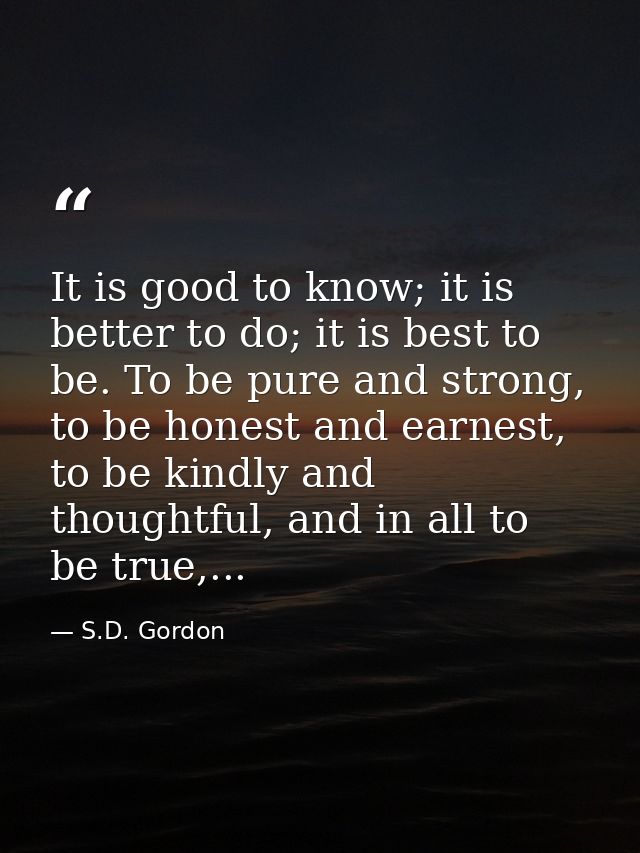 It is good to know; it is better to do; it is best to be. To be pure and strong, to be honest and earnest, to be kindly  — S.D. Gordon