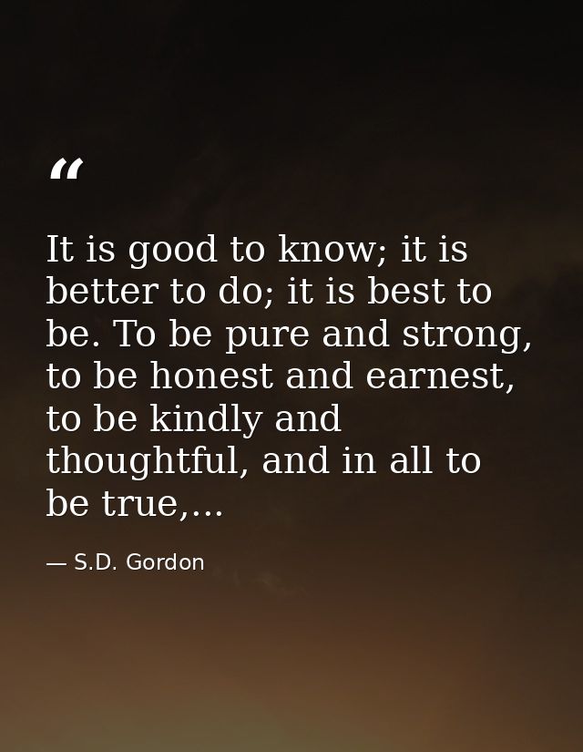 It is good to know; it is better to do; it is best to be. To be pure and strong, to be honest and earnest, to be kindly  — S.D. Gordon