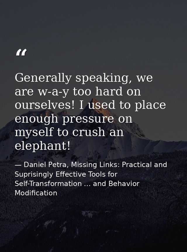 Generally speaking, we are w-a-y too hard on ourselves! I used to place enough pressure on myself to crush an elephant! — Daniel Petra, Missing Links: Practical and Suprisingly Effective Tools for Self-Transformation ... and Behavior Modification