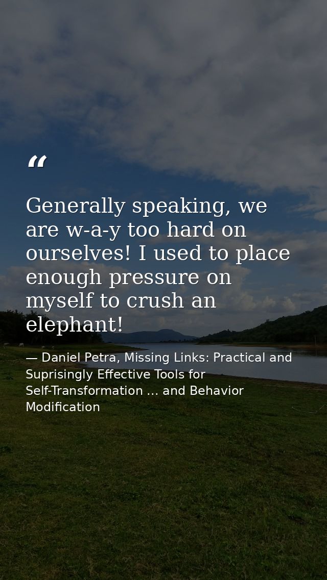 Generally speaking, we are w-a-y too hard on ourselves! I used to place enough pressure on myself to crush an elephant! — Daniel Petra, Missing Links: Practical and Suprisingly Effective Tools for Self-Transformation ... and Behavior Modification
