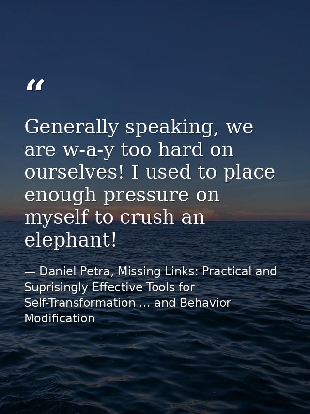 Generally speaking, we are w-a-y too hard on ourselves! I used to place enough pressure on myself to crush an elephant! — Daniel Petra, Missing Links: Practical and Suprisingly Effective Tools for Self-Transformation ... and Behavior Modification