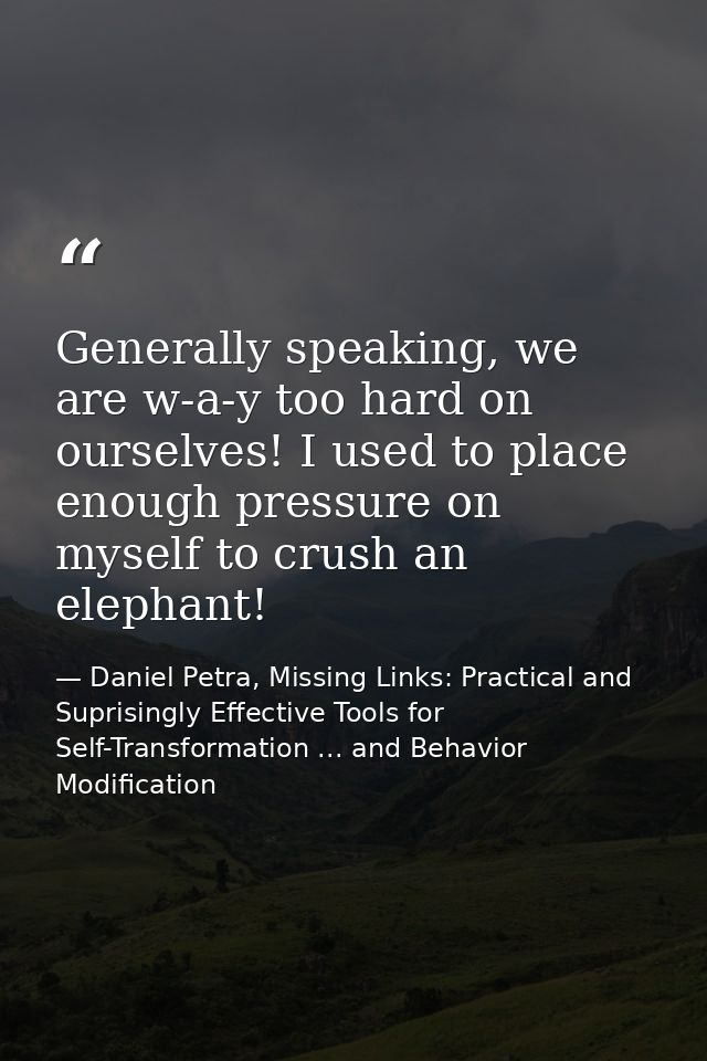 Generally speaking, we are w-a-y too hard on ourselves! I used to place enough pressure on myself to crush an elephant! — Daniel Petra, Missing Links: Practical and Suprisingly Effective Tools for Self-Transformation ... and Behavior Modification
