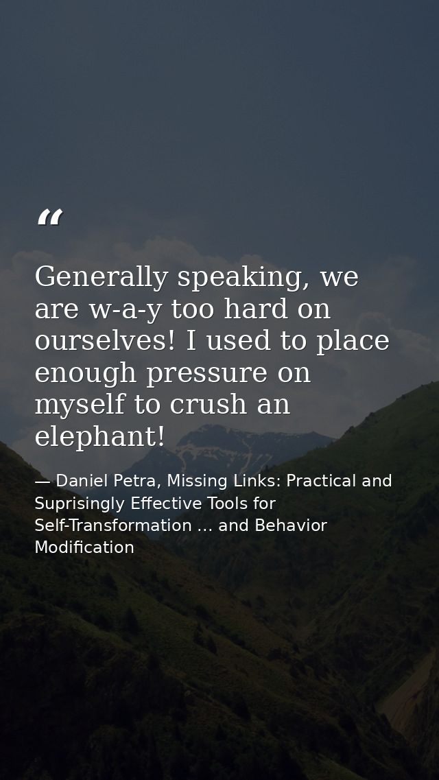 Generally speaking, we are w-a-y too hard on ourselves! I used to place enough pressure on myself to crush an elephant! — Daniel Petra, Missing Links: Practical and Suprisingly Effective Tools for Self-Transformation ... and Behavior Modification