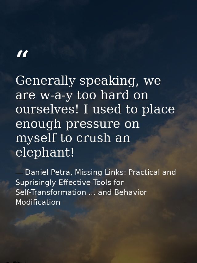 Generally speaking, we are w-a-y too hard on ourselves! I used to place enough pressure on myself to crush an elephant! — Daniel Petra, Missing Links: Practical and Suprisingly Effective Tools for Self-Transformation ... and Behavior Modification