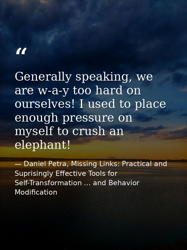 Generally speaking, we are w-a-y too hard on ourselves! I used to place enough pressure on myself to crush an elephant! — Daniel Petra, Missing Links: Practical and Suprisingly Effective Tools for Self-Transformation ... and Behavior Modification