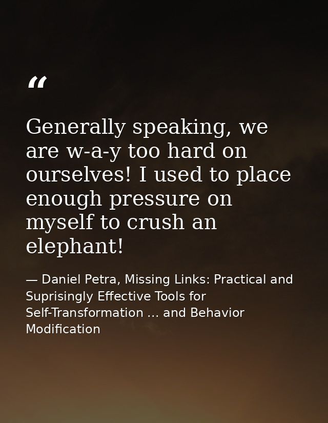 Generally speaking, we are w-a-y too hard on ourselves! I used to place enough pressure on myself to crush an elephant! — Daniel Petra, Missing Links: Practical and Suprisingly Effective Tools for Self-Transformation ... and Behavior Modification
