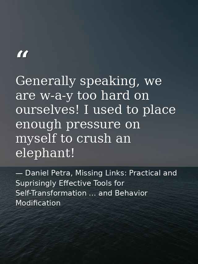 Generally speaking, we are w-a-y too hard on ourselves! I used to place enough pressure on myself to crush an elephant! — Daniel Petra, Missing Links: Practical and Suprisingly Effective Tools for Self-Transformation ... and Behavior Modification