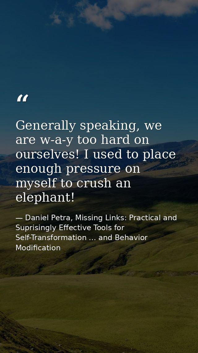 Generally speaking, we are w-a-y too hard on ourselves! I used to place enough pressure on myself to crush an elephant! — Daniel Petra, Missing Links: Practical and Suprisingly Effective Tools for Self-Transformation ... and Behavior Modification